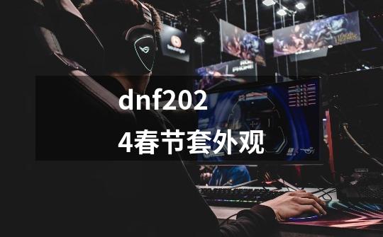 dnf2024春节套外观-第1张-游戏资讯-雪喆号